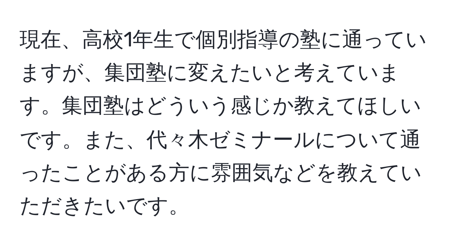 現在、高校1年生で個別指導の塾に通っていますが、集団塾に変えたいと考えています。集団塾はどういう感じか教えてほしいです。また、代々木ゼミナールについて通ったことがある方に雰囲気などを教えていただきたいです。