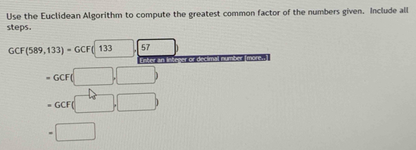 Use the Euclidean Algorithm to compute the greatest common factor of the numbers given. Include all 
steps.
GCF(589,133)=GCF(133), 57
Enter an integer or decimal number [more..
=GCF(□ ,□ )
=GCF(□ ,□ )
=□