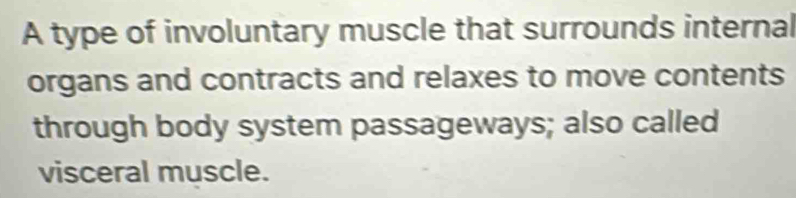 A type of involuntary muscle that surrounds internal 
organs and contracts and relaxes to move contents 
through body system passageways; also called 
visceral muscle.