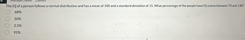 Murtiple Cnoice 2 poit
The IQ of a person follows a normal distribution and has a mean of 100 and a standard deviation of 15. What percentage of the people have IQ scores between 70 and 130?
68%
50%
2.5%
95%