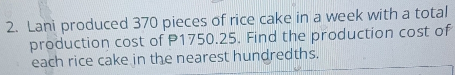 Lani produced 370 pieces of rice cake in a week with a total 
production cost of P1750.25. Find the production cost of 
each rice cake in the nearest hundredths.