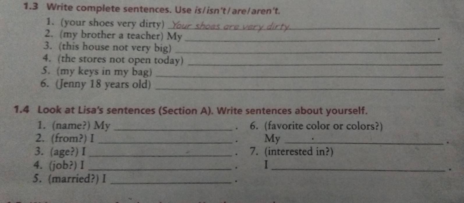 1.3 Write complete sentences. Use is/isn’t/are/aren't. 
1. (your shoes very dirty)_ 
2. (my brother a teacher) My_ 
. 
3. (this house not very big)_ 
4. (the stores not open today)_ 
5. (my keys in my bag)_ 
6. (Jenny 18 years old)_ 
1.4 Look at Lisa's sentences (Section A). Write sentences about yourself. 
1. (name?) My _. 6. (favorite color or colors?) 
2. (from?) I _My_ 
. 
. 
3. (age?) I _7. (interested in?) 
4. (job?) I _。 I_ 
. 
5. (married?) I_ 
.