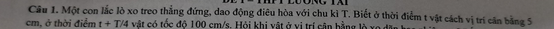 Một con lắc lò xo treo thẳng đứng, dao động điêu hòa với chu kì T. Biết ở thời điểm t vật cách vị trí cân bằng 5
cm, ở thời điểm t+T/4 vật có tốc độ 100 cm/s. Hỏi khi vật ở vị trí cân bằng lò xo dãn