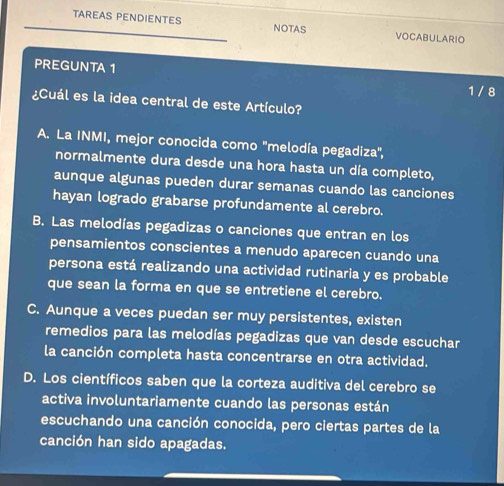 TAREAS PENDIENTES NOTAS VOCABULARIO
PREGUNTA 1 1 / 8
¿Cuál es la idea central de este Artículo?
A. La INMI, mejor conocida como 'melodía pegadiza",
normalmente dura desde una hora hasta un día completo,
aunque algunas pueden durar semanas cuando las canciones
hayan logrado grabarse profundamente al cerebro.
B. Las melodías pegadizas o canciones que entran en los
pensamientos conscientes a menudo aparecen cuando una
persona está realizando una actividad rutinaria y es probable
que sean la forma en que se entretiene el cerebro.
C. Aunque a veces puedan ser muy persistentes, existen
remedios para las melodías pegadizas que van desde escuchar
la canción completa hasta concentrarse en otra actividad.
D. Los científicos saben que la corteza auditiva del cerebro se
activa involuntariamente cuando las personas están
escuchando una canción conocida, pero ciertas partes de la
canción han sido apagadas.