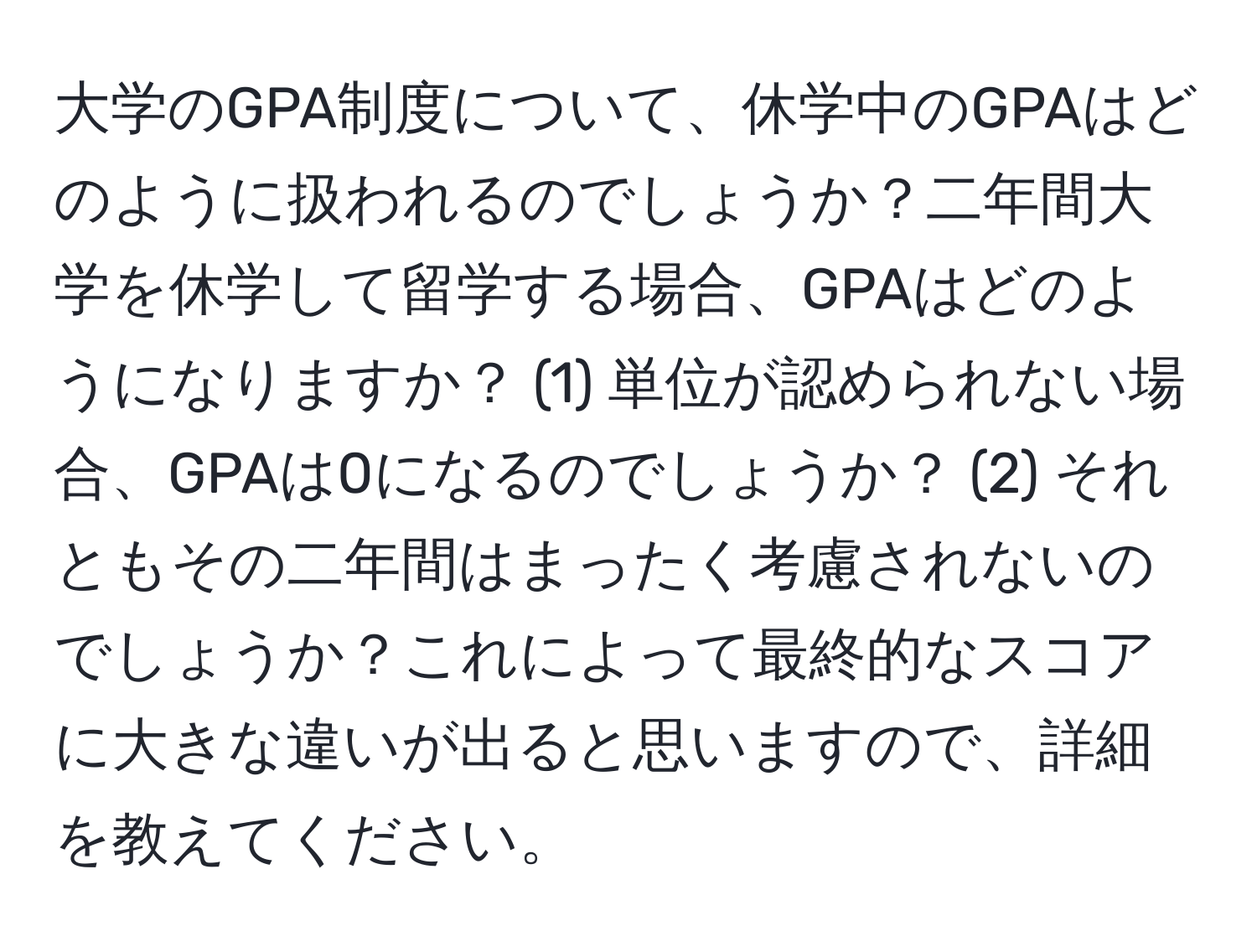 大学のGPA制度について、休学中のGPAはどのように扱われるのでしょうか？二年間大学を休学して留学する場合、GPAはどのようになりますか？ (1) 単位が認められない場合、GPAは0になるのでしょうか？ (2) それともその二年間はまったく考慮されないのでしょうか？これによって最終的なスコアに大きな違いが出ると思いますので、詳細を教えてください。