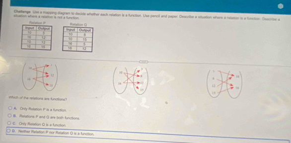 Challenge Use a mapping diagram to decide whother each relation is a function. Use pencil and paper. Describe a situation where a relation is a function. Osscribe s
situation where a relation is not a function.






Which of the relations are functions?
A. Only Relation P is a function.
B. Relations P and Q are both functions.
C. Only Relation Q is a function.
D. Neither Relation P nor Relation Q is a function.