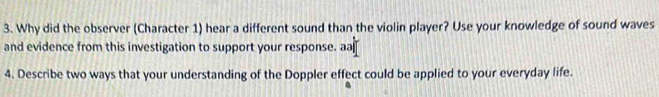 Why did the observer (Character 1) hear a different sound than the violin player? Use your knowledge of sound waves 
and evidence from this investigation to support your response. aa 
4. Describe two ways that your understanding of the Doppler effect could be applied to your everyday life.