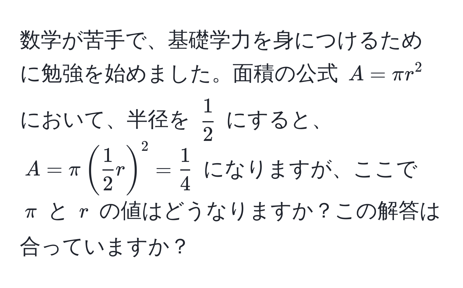 数学が苦手で、基礎学力を身につけるために勉強を始めました。面積の公式 $A = π r^(2$ において、半径を $frac1)2$ にすると、$A = π( 1/2  r)^2 =  1/4 $ になりますが、ここで $π$ と $r$ の値はどうなりますか？この解答は合っていますか？