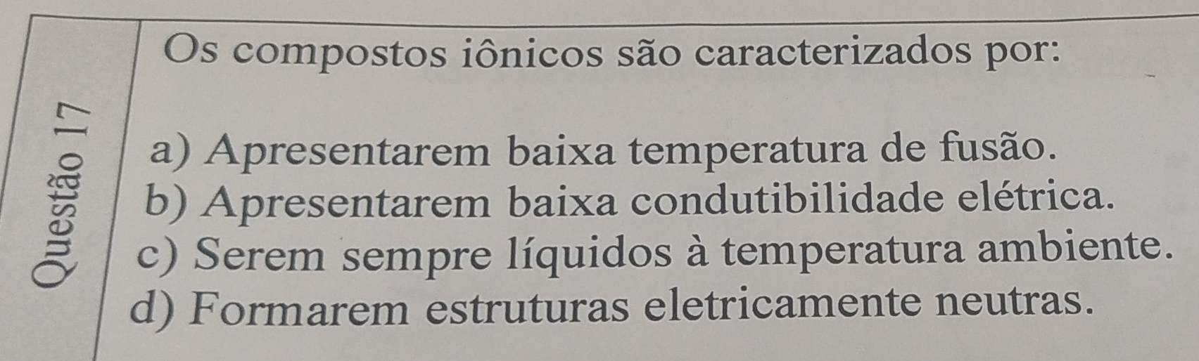 Os compostos iônicos são caracterizados por:
a) Apresentarem baixa temperatura de fusão.
b) Apresentarem baixa condutibilidade elétrica.
c) Serem sempre líquidos à temperatura ambiente.
d) Formarem estruturas eletricamente neutras.