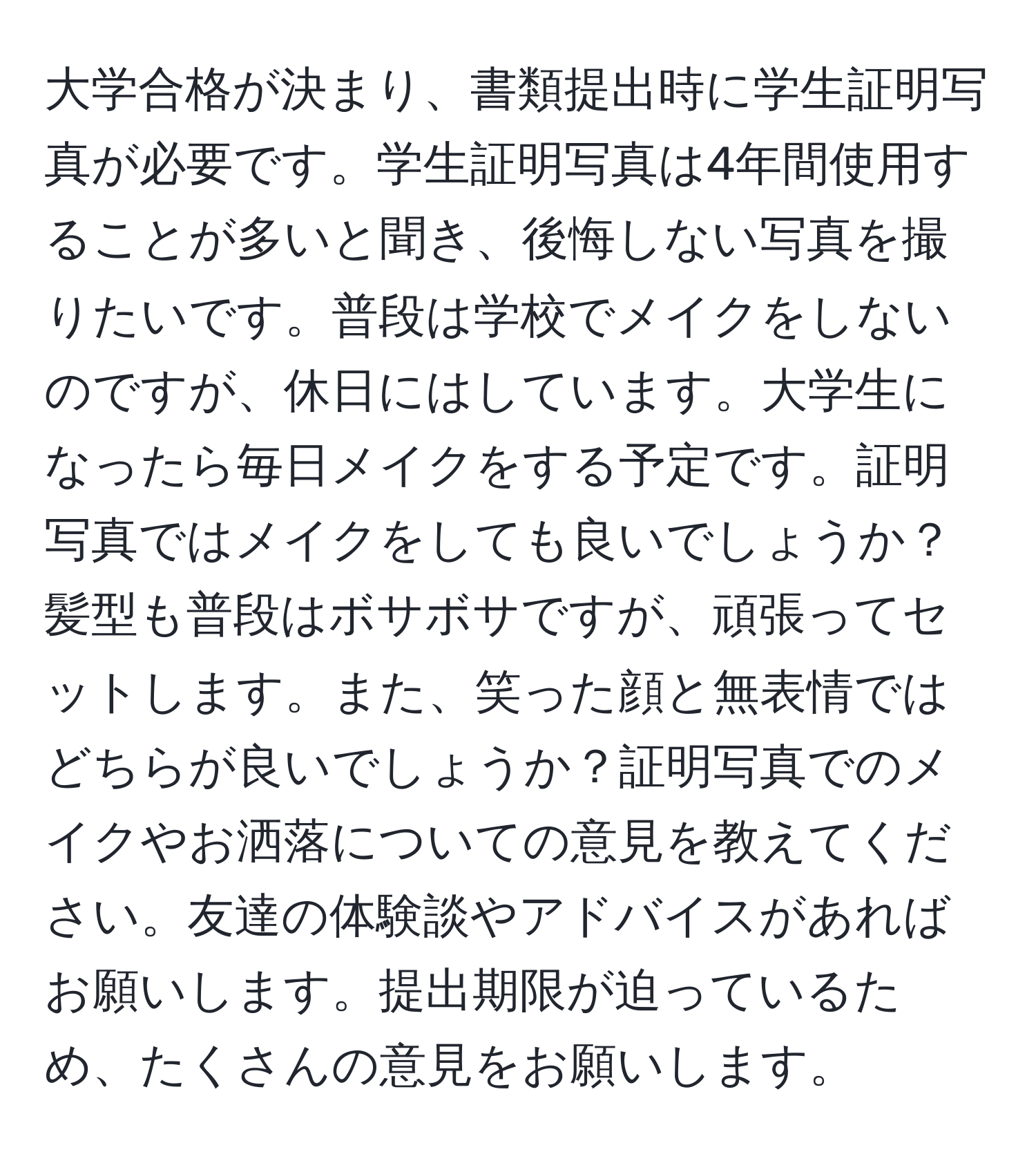 大学合格が決まり、書類提出時に学生証明写真が必要です。学生証明写真は4年間使用することが多いと聞き、後悔しない写真を撮りたいです。普段は学校でメイクをしないのですが、休日にはしています。大学生になったら毎日メイクをする予定です。証明写真ではメイクをしても良いでしょうか？髪型も普段はボサボサですが、頑張ってセットします。また、笑った顔と無表情ではどちらが良いでしょうか？証明写真でのメイクやお洒落についての意見を教えてください。友達の体験談やアドバイスがあればお願いします。提出期限が迫っているため、たくさんの意見をお願いします。