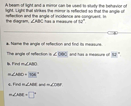 A beam of light and a mirror can be used to study the behavior of 
light. Light that strikes the mirror is reflected so that the angle of 
reflection and the angle of incidence are congruent. In 
the diagram, ∠ ABC has a measure of 52°. 
a. Name the angle of reflection and find its measure. 
The angle of reflection is ∠ DBC and has a measure of 52°. 
b. Find m∠ ABD.
m∠ ABD=104°
c. Find m∠ ABE and m∠ DBF.
m∠ ABE=□°