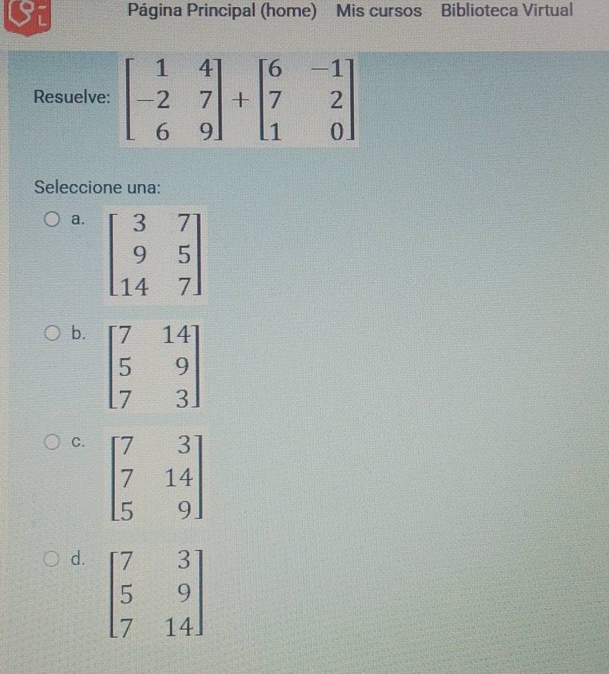 Si Página Principal (home) Mis cursos Biblioteca Virtual
Resuelv
Seleccione una:
a.
b. beginbmatrix 7&14 5&9 7&3endbmatrix
C. beginbmatrix 7&3 7&14 5&9endbmatrix
d. beginbmatrix 7&3 5&9 7&14endbmatrix