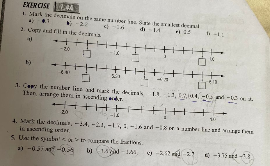 EXERCISE 1.4A 
1. Mark the decimals on the same number line. State the smallest decimal. 
a) -●.3 b) -2.2 c) -1.6 d) -1.4 e) 0.5 f) -1.1
2. Copy and fill in the decimals. 
a) 
b)
1.0
3. Copymber line and mark the decimals, -1.8, -1.3, 0.7, 0.4, -0.5 and -0.3 on it. 
Then, arrange them in ascending order. 
4. Mark the decimals, −3.4, −2.3, −1.7, 0, -1.6 and −0.8 on a number line and arrange them 
in ascending order. 
5. Use the symbol or to compare the fractions. 
a) −0.57 and −0.56 b) −1.6 and −1.66 c) −2.62 and −2.7 d) −3.75 and −3.8