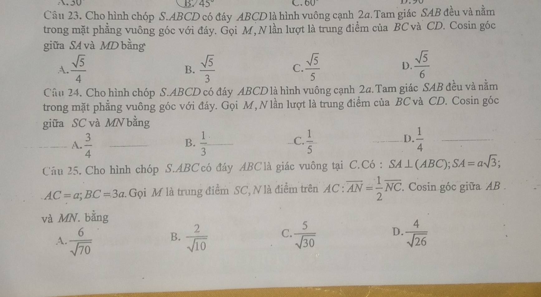 A.30
45°
C. 60°
Câu 23. Cho hình chóp S. ABCD có đáy ABCD là hình vuông cạnh 2a.Tam giác SAB đều và nằm
trong mặt phẳng vuông góc với đáy. Gọi M, N lần lượt là trung điểm của BC và CD. Cosin góc
giữa SA và MD bằng
A.  sqrt(5)/4   sqrt(5)/3  C.  sqrt(5)/5 
B.
D.  sqrt(5)/6 
Câu 24. Cho hình chóp S. ABCD có đáy ABCD là hình vuông cạnh 2a. Tam giác SAB đều và nằm
trong mặt phẳng vuông góc với đáy. Gọi M, Nlần lượt là trung điểm của BC và CD. Cosin góc
giữa SC và MN bằng
B.
_A.  3/4  _  1/3  □ 
C.  1/5  _  1/4  _
D.
Câu 25. Cho hình chóp S. ABC có đáy ABC là giác vuông tại C.Có : SA⊥ (ABC); SA=asqrt(3);
AC=a; BC=3a Gọi M là trung điểm SC, N là điểm trên AC:overline AN= 1/2 overline NC. . Cosin góc giữa AB.
và MN. bằng
B.
A.  6/sqrt(70)   2/sqrt(10) 
C.  5/sqrt(30)   4/sqrt(26) 
D.