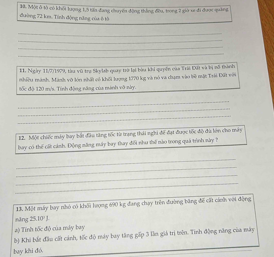 Một ô tô có khối lượng 1,5 tấn đang chuyển động thắng đều, trong 2 giờ xe đi được quãng 
đường 72 km. Tính động năng của ô tô 
_ 
_ 
_ 
_ 
11. Ngày 11/7/1979, tàu vũ trụ Skylab quay trở lại bàu khí quyển của Trái Đất và bị nổ thành 
nhiều mảnh. Mảnh vỡ lớn nhất có khối lượng 1770 kg và nó va chạm vào bề mặt Trái Đất với 
tốc độ 120 m/s. Tính động năng của mảnh vỡ này. 
_ 
_ 
_ 
12. Một chiếc máy bay bắt đầu tăng tốc từ trạng thái nghi để đạt được tốc độ đủ lớn cho máy 
bay có thể cất cánh. Động năng máy bay thay đổi như thế nào trong quá trình này ? 
_ 
_ 
_ 
_ 
13. Một máy bay nhó có khối lượng 690 kg đang chạy trên đường băng để cất cánh với động 
nǎng 25.10^3J. 
a) Tính tốc độ của máy bay 
b) Khi bắt đầu cất cánh, tốc độ máy bay tăng gấp 3 lần giá trị trên. Tính động năng của máy 
bay khi đó.