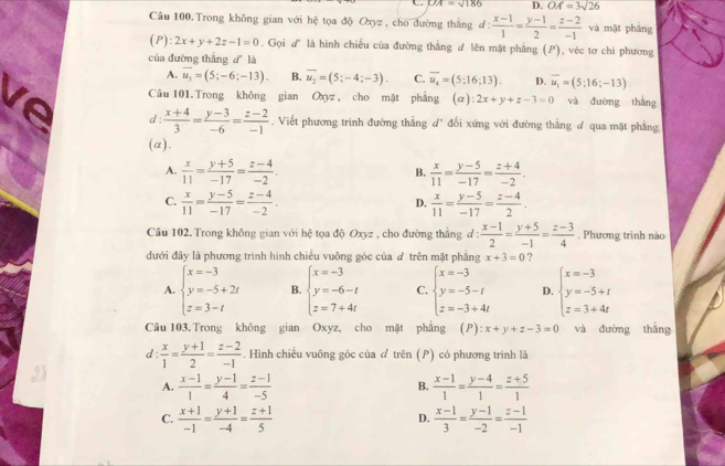 OA=sqrt(186) D. OA=3sqrt(26)
Câu 100.Trong không gian với hệ tọa độ Oxyz , cho đường thắng đ: d: (x-1)/1 = (y-1)/2 = (z-2)/-1  và mặt phảng
(P): 2x+y+2z-1=0. Gọi d' là hình chiếu của đường thắng d lên mặt phẳng (P), véc tơ chi phương
của đường thắng dǐ là
A. overline u_3=(5;-6;-13). B. overline u_2=(5;-4;-3). C. overline u_4=(5:16;13). D. vector u_1=(5;16;-13)
ve Câu 101. Trong không gian Oxyz , cho mặt phẳng a) :2x+y+z-3=0 và đường thắng
d :  (x+4)/3 = (y-3)/-6 = (z-2)/-1 . Viết phương trình đường thẳng d' đổi xứng với đường thằng đ qua mặt phẳng
(a).
A.  x/11 = (y+5)/-17 = (z-4)/-2 .  x/11 = (y-5)/-17 = (z+4)/-2 .
B.
C.  x/11 = (y-5)/-17 = (z-4)/-2 .  x/11 = (y-5)/-17 = (z-4)/2 .
D.
Câu 102. Trong không gian với hc^2 toa độ Oxyz , cho đường thắng d :  (x-1)/2 = (y+5)/-1 = (z-3)/4 . Phương trình nào
đưới đây là phương trình hình chiều vuông góc của ơ trên mặt phẳng x+3=0 ?
A. beginarrayl x=-3 y=-5+2t z=3-tendarray. B. beginarrayl x=-3 y=-6-t z=7+4tendarray. C. beginarrayl x=-3 y=-5-t z=-3+4tendarray. D. beginarrayl x=-3 y=-5+t z=3+4tendarray.
Câu 103.Trong không gian Oxyz, cho mặt phẳng (P): x+y+z-3=0 và đường thắng
d :  x/1 = (y+1)/2 = (z-2)/-1 . Hình chiếu vuông góc của & trên (P) có phương trình là
A.  (x-1)/1 = (y-1)/4 = (z-1)/-5   (x-1)/1 = (y-4)/1 = (z+5)/1 
B.
C.  (x+1)/-1 = (y+1)/-4 = (z+1)/5   (x-1)/3 = (y-1)/-2 = (z-1)/-1 
D.