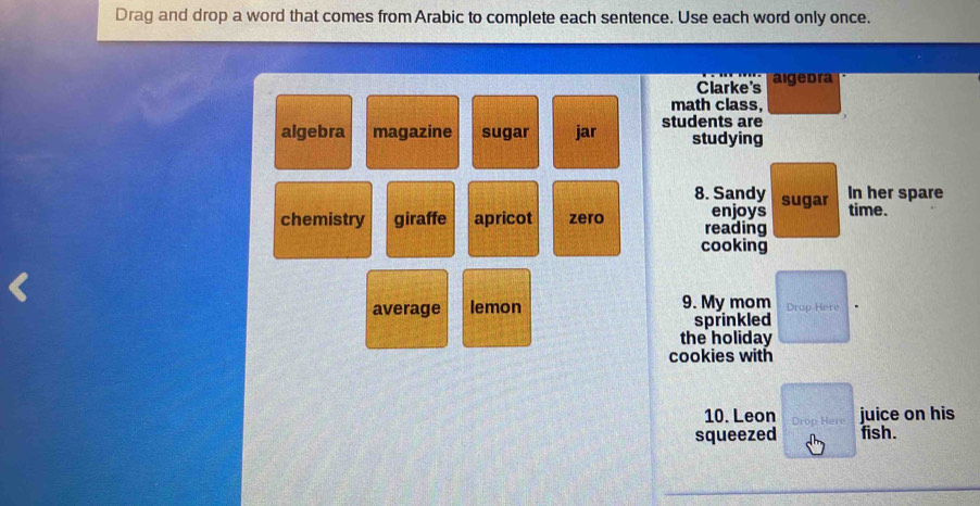 Drag and drop a word that comes from Arabic to complete each sentence. Use each word only once.
Clarke's aigedra
math class,
algebra magazine sugar jar students are studying
8. Sandy sugar
In her spare
enjoys time.
chemistry giraffe apricot zero reading
cooking
average lemon 9. My mom Drop Here
sprinkled
the holiday
cookies with
10. Leon Drop Here juice on his
squeezed fish.