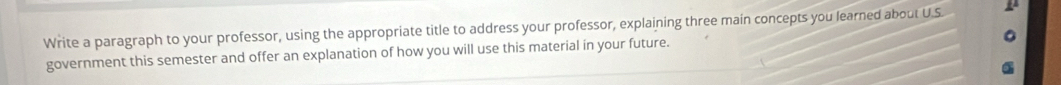 Write a paragraph to your professor, using the appropriate title to address your professor, explaining three main concepts you learned about U.S 
government this semester and offer an explanation of how you will use this material in your future.