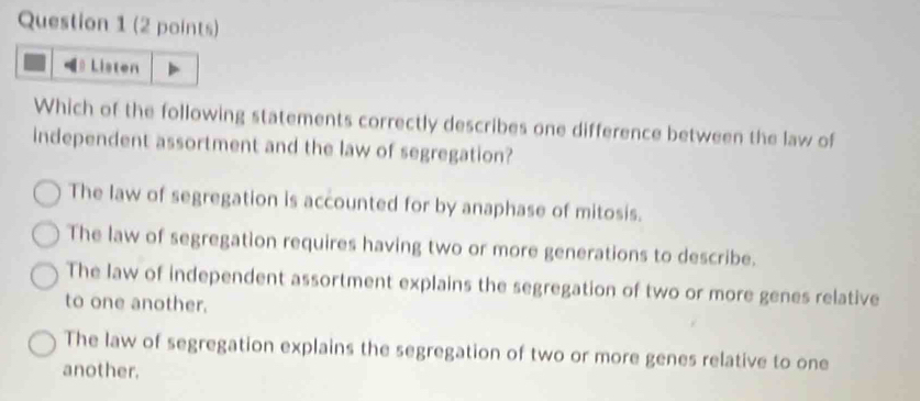 Listen
Which of the following statements correctly describes one difference between the law of
independent assortment and the law of segregation?
The law of segregation is accounted for by anaphase of mitosis.
The law of segregation requires having two or more generations to describe.
The law of independent assortment explains the segregation of two or more genes relative
to one another.
The law of segregation explains the segregation of two or more genes relative to one
another.