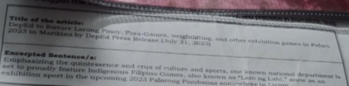 Title of the article: 
DepEd to feature Larong Pinoy, Para-Games, weightlifting, and other exhibition games in Palars 
2023 in Marikina by DepEd Press Release (July 21, 2023) 
Excerpted Sentence/s: 
Emphasizing the quintessence and crux of culture and sports, one known national department is 
set to proudly feature Indigenous Filipino Games, also known as "Larong Lahi," anew as an 
exhibition sport in the upcoming 2023 Palarong Pambansa somewhere in