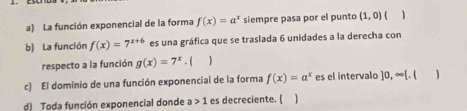 a) La función exponencial de la forma f(x)=a^x siempre pasa por el punto (1,0) 4 1
b) La función f(x)=7^(x+6) es una gráfica que se traslada 6 unidades a la derecha con
respecto a la función g(x)=7^x.(
c) El dominio de una función exponencial de la forma f(x)=a^x es el intervalo ]0,∈fty [, 1
d) Toda función exponencial donde a>1 es decreciente. ( )