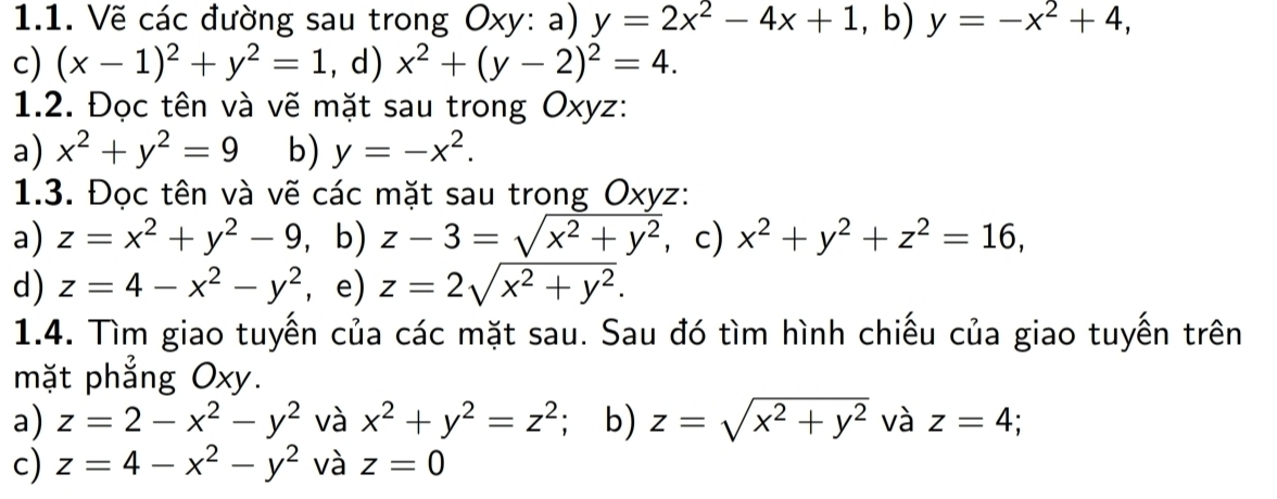 Vẽ các đường sau trong Oxy : a) y=2x^2-4x+1,b) y=-x^2+4, 
c) (x-1)^2+y^2=1. d) x^2+(y-2)^2=4. 
1.2. Đọc tên và vẽ mặt sau trong Oxyz : 
a) x^2+y^2=9 b) y=-x^2. 
1.3. Đọc tên và vẽ các mặt sau trong Oxyz : 
a) z=x^2+y^2-9, b) z-3=sqrt(x^2+y^2) , c) x^2+y^2+z^2=16, 
d) z=4-x^2-y^2 ， e) z=2sqrt(x^2+y^2). 
1.4. Tìm giao tuyến của các mặt sau. Sau đó tìm hình chiếu của giao tuyến trên 
mặt phẳng Oxy. 
a) z=2-x^2-y^2 và x^2+y^2=z^2; b) z=sqrt(x^2+y^2) và z=4 ` 
c) z=4-x^2-y^2 và z=0