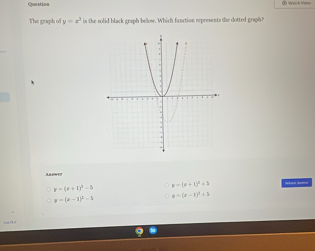 Question Watch Video
The graph of y=x^2 is the solid black graph below. Which function represents the dotted graph?
Answer
Submit Answer
y=(x+1)^2-5
y=(x+1)^2+5
y=(x-1)^2-5
y=(x-1)^2+5
Los Out