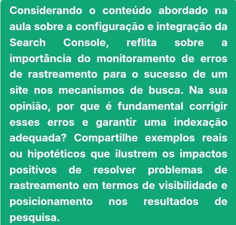 Considerando o conteúdo abordado na 
aula sobre a configuração e integração da 
Search Console, reflita sobre a 
importância do monitoramento de erros 
de rastreamento para o sucesso de um 
site nos mecanismos de busca. Na sua 
opinião, por que é fundamental corrigir 
esses erros e garantir uma indexação 
adequada? Compartilhe exemplos reais 
ou hipotéticos que ilustrem os impactos 
positivos de resolver problemas de 
rastreamento em termos de visibilidade e 
posicionamento nos resultados de 
pesquisa.