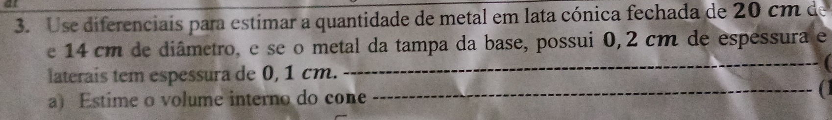 Use diferenciais para estimar a quantidade de metal em lata cónica fechada de 20 cm de 
e 14 cm de diâmetro, e se o metal da tampa da base, possui 0,2 cm de espessura e 
_ 
_ 
laterais tem espessura de 0, 1 cm. 
a) Estime o volume interno do cone