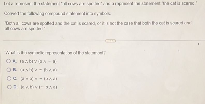 Let a represent the statement "all cows are spotted" and b represent the statement "the cat is scared."
Convert the following compound statement into symbols.
"Both all cows are spotted and the cat is scared, or it is not the case that both the cat is scared and
all cows are spotted."
What is the symbolic representation of the statement?
A. (awedge b)vee (bwedge sim a)
B. (awedge b)vee sim (bwedge a)
C. (avee b)vee sim (bwedge a)
D. (awedge b)vee (sim bwedge a)