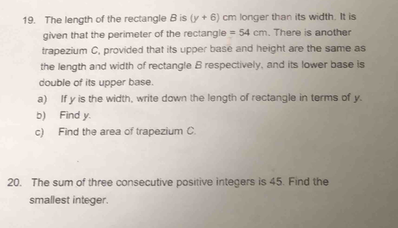 The length of the rectangle B is (y+6) cm longer than its width. It is 
given that the perimeter of the rectangle =54cm. There is another 
trapezium C, provided that its upper base and height are the same as 
the length and width of rectangle B respectively, and its lower base is 
double of its upper base. 
a) If y is the width, write down the length of rectangle in terms of y. 
b) Find y. 
c) Find the area of trapezium C. 
20. The sum of three consecutive positive integers is 45. Find the 
smallest integer.