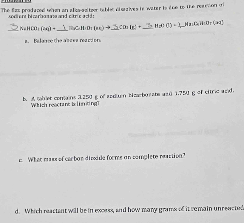 Probiem 78
The fizz produced when an alka-seltzer tablet dissolves in water is due to the reaction of
sodium bicarbonate and citric acid:
_ NaHCO_3(aq)+ _  H_3C_6H_5O_7(aq)to _  CO_2(g)+ _ H_2O(l)+ _  Na_3C_6H_5O_7(aq)
a. Balance the above reaction.
b. A tablet contains 3.250 g of sodium bicarbonate and 1.750 g of citric acid.
Which reactant is limiting?
c. What mass of carbon dioxide forms on complete reaction?
d. Which reactant will be in excess, and how many grams of it remain unreacted