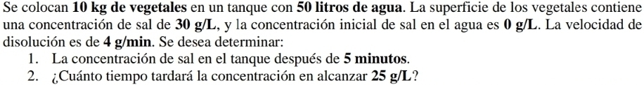 Se colocan 10 kg de vegetales en un tanque con 50 litros de agua. La superficie de los vegetales contiene 
una concentración de sal de 30 g/L, y la concentración inicial de sal en el agua es 0 g/L. La velocidad de 
disolución es de 4 g/min. Se desea determinar: 
1. La concentración de sal en el tanque después de 5 minutos. 
2. ¿Cuánto tiempo tardará la concentración en alcanzar 25 g/L?