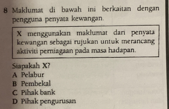 Maklumat di bawah ini berkaitan dengan
pengguna penyata kewangan.
X menggunakan maklumat dari penyata
kewangan sebagai rujukan untuk merancan
aktiviti perniagaan pada masa hadapan.
Siapakah X?
A Pelabur
B Pembekal
C Pihak bank
D Pihak pengurusan