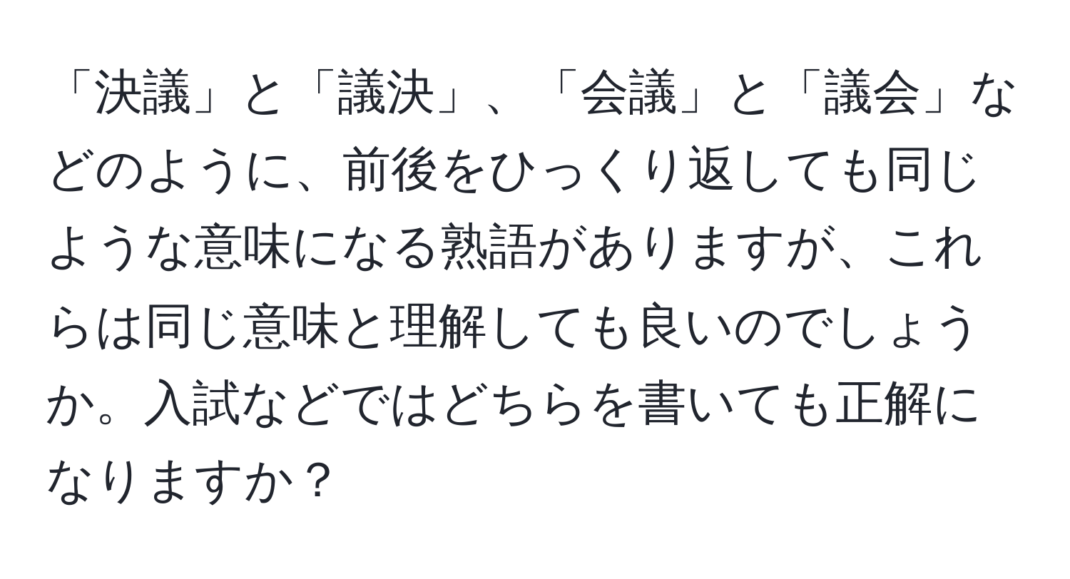 「決議」と「議決」、「会議」と「議会」などのように、前後をひっくり返しても同じような意味になる熟語がありますが、これらは同じ意味と理解しても良いのでしょうか。入試などではどちらを書いても正解になりますか？