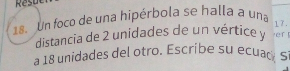 Resue 
18. Un foco de una hipérbola se halla a una 
17. 
distancia de 2 unidades de un vértice y er F 
a 18 unidades del otro. Escribe su ecuacić Si