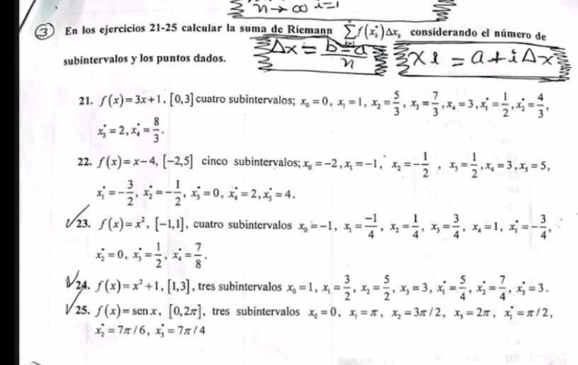 En los ejercicios 21-25 calcular la suma de Riemann overline (sumlimits f(x_i)°)△ x_k considerando el número de
subintervalos y los puntos dados.
21. f(x)=3x+1,[0,3] cuatro subintervalos; x_o=0,x_1=1,x_2= 5/3 ,x_3= 7/3 ,x_4=3,x_1^(*=frac 1)2,x_2^(*=frac 4)3,
x_3^(*=2,x_4^*=frac 8)3.
22. f(x)=x-4,[-2,5] cinco subintervalos; x_0=-2,x_1=-1,x_2=- 1/2 ,x_3= 1/2 ,x_4=3,x_5=5,
x_1^((·)=-frac 3)2,x_2^((·)=-frac 1)2,x_3^((·)=0,x_4^(·)=2,x_5^(·)=4.
23 f(x)=x^2),[-1,1] , cuatro subintervalos x_0=-1,x_1= (-1)/4 ,x_2= 1/4 ,x_3= 3/4 ,x_4=1,x_1=- 3/4 ,
x_2^((·)=0,x_3^(·)=frac 1)2,x_4^((·)=frac 7)8.
24. f(x)=x^2+1,[1,3] , tres subintervalos x_0=1,x_1= 3/2 ,x_2= 5/2 ,x_3=3,x_1^(*=frac 5)4,x_2^(*=frac 7)4,x_3^(*=3.
V 25. f(x)=sen x,[0,2π ] ， tres subintervalos x_0)=0,x_1=π ,x_2=3π /2,x_3=2π ,x_1^*=π /2,
x_2°=7π /6,x_3°=7π /4