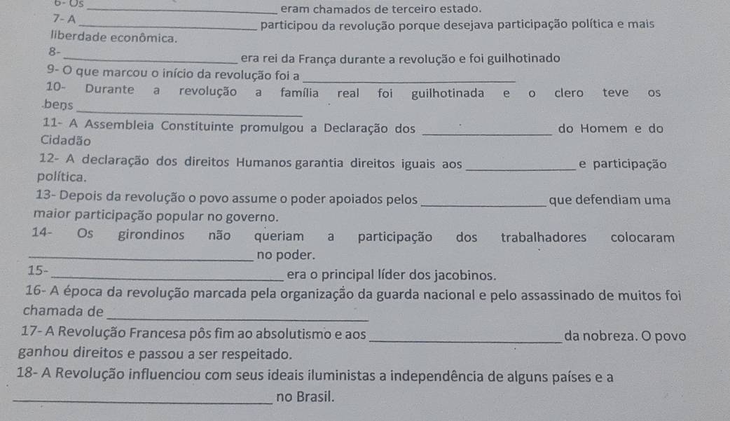 6- Us_ eram chamados de terceiro estado. 
7- A 
_participou da revolução porque desejava participação política e mais 
liberdade econômica. 
8- 
_era rei da França durante a revolução e foi guilhotinado 
9- O que marcou o início da revolução foi a_ 
10- Durante a revolução a família real foi guilhotinada e o clero teve os 
.beŋs 
_ 
11- A Assembleia Constituinte promulgou a Declaração dos _do Homem e do 
Cidadão 
12- A declaração dos direitos Humanos garantia direitos iguais aos _e participação 
política. 
13- Depois da revolução o povo assume o poder apoiados pelos _que defendiam uma 
maior participação popular no governo. 
14- Os girondinos não queriam a participação dos trabalhadores colocaram 
_no poder. 
15- _era o principal líder dos jacobinos. 
16- A época da revolução marcada pela organização da guarda nacional e pelo assassinado de muitos foi 
chamada de 
_ 
17- A Revolução Francesa pôs fim ao absolutismo e aos_ da nobreza. O povo 
ganhou direitos e passou a ser respeitado. 
18- A Revolução influenciou com seus ideais iluministas a independência de alguns países e a 
_no Brasil.