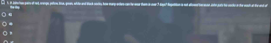 If John has pairs of red, orange, yellow, blue, green, white and black socks, how many orders can he wear them in over 7 days? Repetition is not allowed because John puts his socks in the wash at the end of
the day.
42
49
71