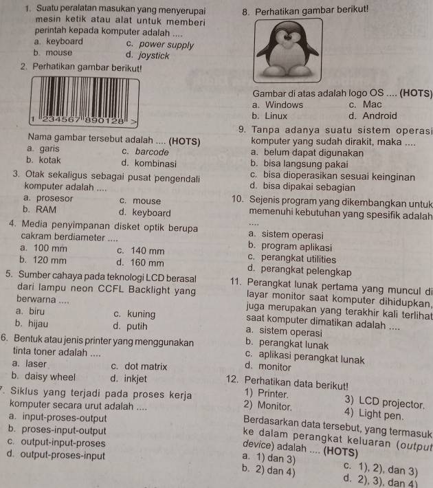 Suatu peralatan masukan yang menyerupai 8. Perhatikan gambar berikut!
mesin ketik atau alat untuk memberi 
perintah kepada komputer adalah ....
a keyboard c. power supply
b. mouse d. joystick
2. Perhatikan gambar berikut!
Gambar di atas adalah logo OS .... (HOTS)
a. Windows c. Mac
b. Linux
d. Android
9. Tanpa adanya suatu sistem operas
Nama gambar tersebut adalah .... (HOTS) komputer yang sudah dirakit, maka ....
a garis c. barcode a. belum dapat digunakan
b. kotak d. kombinasi b. bisa langsung pakai
c. bisa dioperasikan sesuai keinginan
3. Otak sekaligus sebagai pusat pengendali d. bisa dipakai sebagian
komputer adalah ....
a. prosesor c. mouse 10. Sejenis program yang dikembangkan untuk
b. RAM d. keyboard memenuhi kebutuhan yang spesifik adalah
..,,
4. Media penyimpanan disket optik berupa a. sistem operasi
cakram berdiameter .... b. program aplikasi
a. 100 mm c. 140 mm c. perangkat utilities
b. 120 mm d. 160 mm d. perangkat pelengkap
5. Sumber cahaya pada teknologi LCD berasal 11. Perangkat lunak pertama yang muncul di
dari lampu neon CCFL Backlight yang layar monitor saat komputer dihidupkan,
berwarna .... juga merupakan yang terakhir kali terlihat
a. biru c. kuning saat komputer dimatikan adalah ....
b. hijau d. putih a. sistem operasi
b. perangkat lunak
6. Bentuk atau jenis printer yang menggunakan c. aplikasi perangkat lunak
tinta toner adalah ....
d. monitor
a. laser c. dot matrix 12. Perhatikan data berikut!
b. daisy wheel d. inkjet
1) Printer. 3) LCD projector.
. Siklus yang terjadi pada proses kerja 2) Monitor. 4) Light pen.
komputer secara urut adalah ....
a. input-proses-output
Berdasarkan data tersebut, yang termasuk
b. proses-input-output
ke dalam perangkat keluaran (output
c. output-input-proses
device) adalah .... (HOTS)
d. output-proses-input
a. 1) dan 3) c. 1), 2), dan 3)
b. 2) dan 4) d. 2), 3), dan 4)