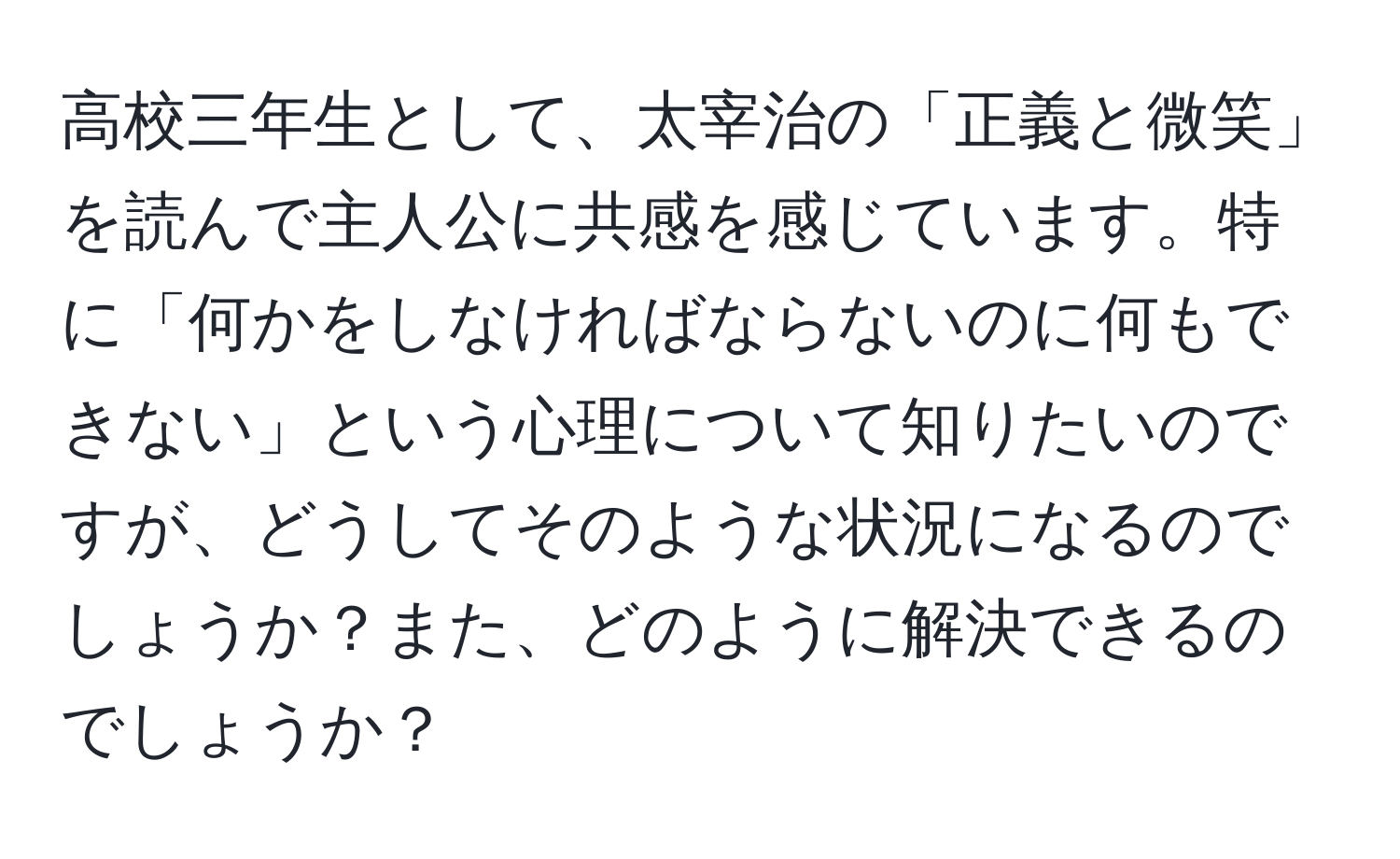 高校三年生として、太宰治の「正義と微笑」を読んで主人公に共感を感じています。特に「何かをしなければならないのに何もできない」という心理について知りたいのですが、どうしてそのような状況になるのでしょうか？また、どのように解決できるのでしょうか？