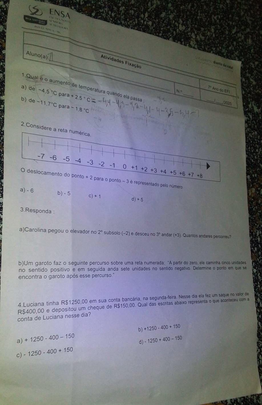 ENSA              
NN           
2.Consider
pelo número
a) - 6 b) - 5 c) + 1 d) + 5
3.Responda :
a)Carolina pegou o elevador no 2° subsolo (-2) e desceu no 3° andar (+3). Quantos andares percorreu?
b)Um garoto faz o seguinte percurso sobre uma reta numerada: “A partir do zero, ele caminha cinco unidades
no sentido positivo e em seguida anda sete unidades no sentido negativo. Determine o ponto em que se
encontra o garoto após esse percurso."
4.Luciana tinha R$1250,00 em sua conta bancária, na segunda-feira. Nesse dia ela fez um saque no valor de
R$400,00 e depositou um cheque de R$150,00. Qual das escritas abaixo representa o que aconteceu com a
conta de Luciana nesse dia?
a) +1250-400-150 b) +1250-400+150
d) -1250+400-150
c) -1250-400+150