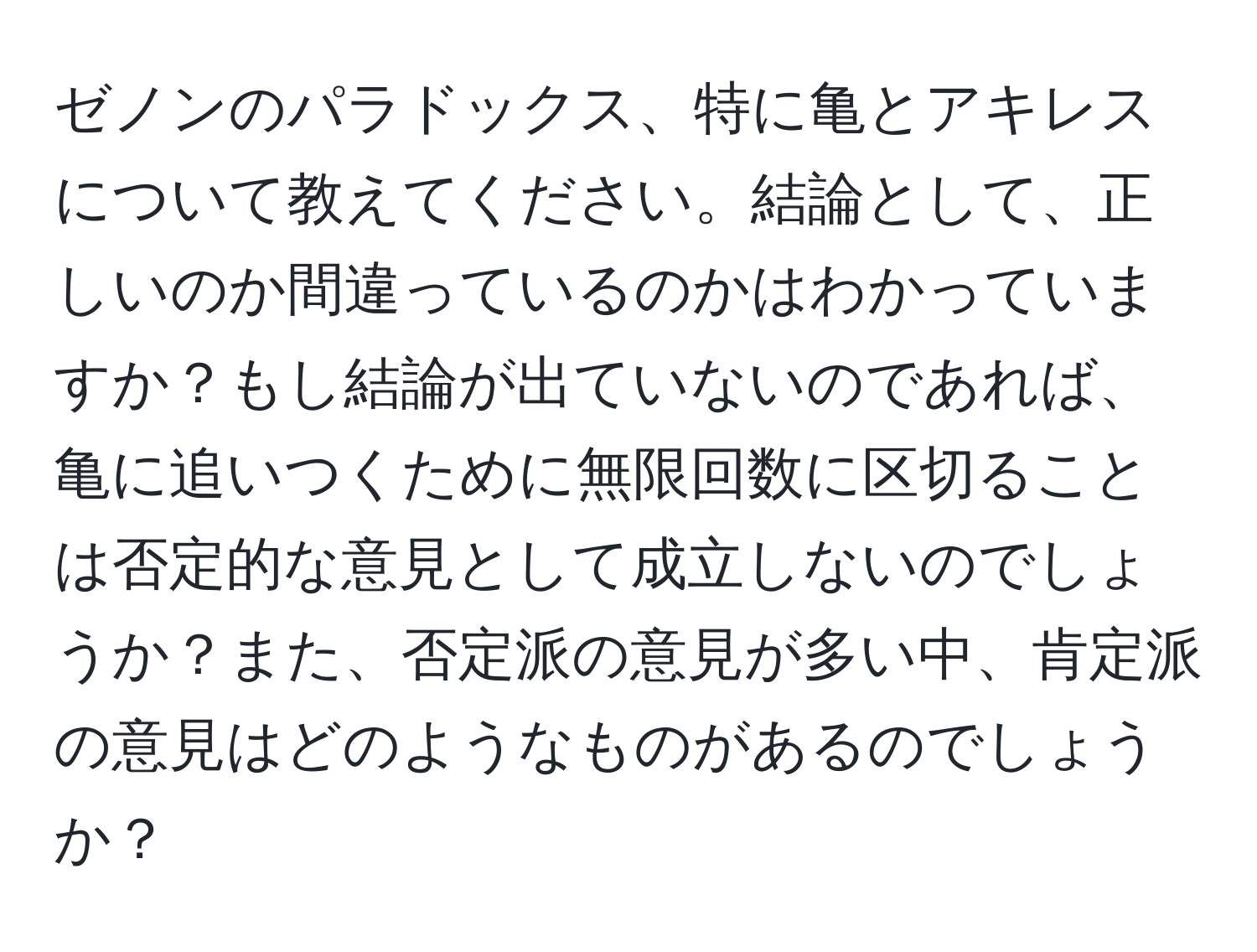 ゼノンのパラドックス、特に亀とアキレスについて教えてください。結論として、正しいのか間違っているのかはわかっていますか？もし結論が出ていないのであれば、亀に追いつくために無限回数に区切ることは否定的な意見として成立しないのでしょうか？また、否定派の意見が多い中、肯定派の意見はどのようなものがあるのでしょうか？