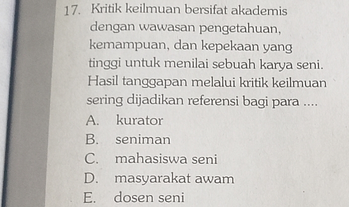 Kritik keilmuan bersifat akademis
dengan wawasan pengetahuan,
kemampuan, dan kepekaan yang
tinggi untuk menilai sebuah karya seni.
Hasil tanggapan melalui kritik keilmuan
sering dijadikan referensi bagi para ....
A. kurator
B. seniman
C. mahasiswa seni
D. masyarakat awam
E. dosen seni