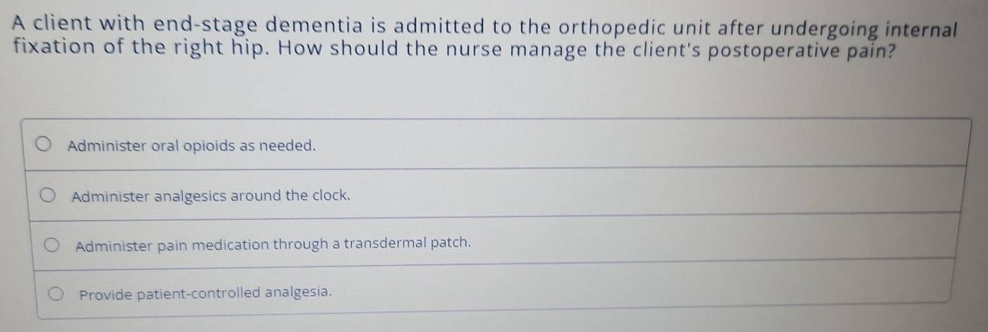 A client with end-stage dementia is admitted to the orthopedic unit after undergoing internal
fixation of the right hip. How should the nurse manage the client's postoperative pain?
Administer oral opioids as needed.
Administer analgesics around the clock.
Administer pain medication through a transdermal patch.
Provide patient-controlled analgesia.