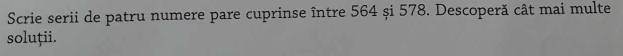Scrie serii de patru numere pare cuprinse între 564 și 578. Descoperă cât mai multe 
soluții.