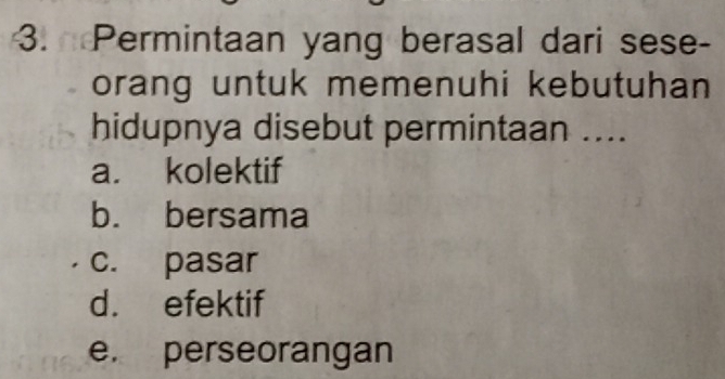 Permintaan yang berasal dari sese-
orang untuk memenuhi kebutuhan
hidupnya disebut permintaan ....
a. kolektif
b. bersama
c. pasar
d. efektif
e. perseorangan