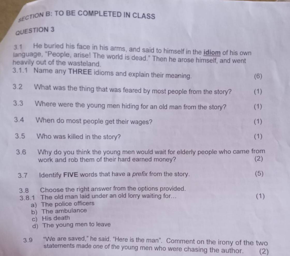 TO BE COMPLETED IN CLASS
QUESTION 3
3.1 He buried his face in his arms, and said to himself in the idiom of his own
language, “People, arise! The world is dead.” Then he arose himself, and went
heavily out of the wasteland.
3.1.1 Name any THREE idioms and explain their meaning.
(6)
3.2 What was the thing that was feared by most people from the story? (1)
3.3 Where were the young men hiding for an old man from the story? (1)
3.4 When do most people get their wages? (1)
3.5 Who was killed in the story? (1)
3.6 Why do you think the young men would wait for elderly people who came from
work and rob them of their hard earned money? (2)
3.7 Identify FIVE words that have a prefix from the story. (5)
3.8 Choose the right answer from the options provided.
3.8.1 The old man laid under an old lorry waiting for... (1)
a) The police officers
b) The ambulance
c) His death
d) The young men to leave
3.9 “We are saved,” he said. “Here is the man”. Comment on the irony of the two
statements made one of the young men who were chasing the author. (2)