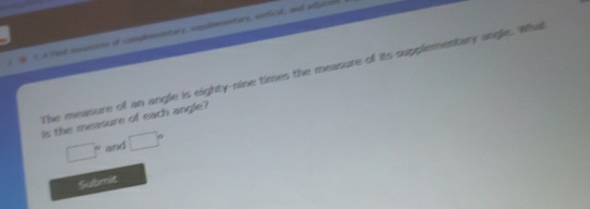 A Fad meations of comphementary, copplementary, verlial, and afigtes 
The measure of an angle is eighty-nine times the measure of its supplementary angle. What 
is the measure of each angle?
□° and □°
Submit