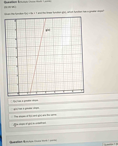 Question 5(Multiple Choice Worth 1 points)
(02.05 MC)
Given the function f(x)=6x+1 and the linear function g(x) which function has a greater slope?
f(x) has a greater slope.
g(x) has a greater slope.
The slopes of f(x) and g(x) are the same.
he slope of g(x) is undefined.
Question 6(Mulliple Choice Worth 1 points)
Question 1 (N